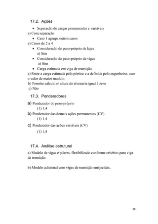 28
17.2. Ações
 Separação de cargas permanentes e variáveis
a) Com separação
 Caso 1 agrupa outros casos
a) Casos de 2 a 4
 Consideração de peso-próprio de lajes
a) Sim
 Consideração de peso-próprio de vigas
a) Sim
 Carga estimada em viga de transição
a) Entre a carga estimada pelo pórtico e a definida pelo engenheiro, usar
o valor de maior modulo.
b) Permite cálculo c/ altura de alvenaria igual à zero
c) Não
17.3. Ponderadores
a) Ponderador do peso-próprio
(1) 1.4
b) Ponderador das demais ações permanentes (CV)
(1) 1.4
c) Ponderador das ações variáveis (CV)
(1) 1,4
17.4. Análise estrutural
a) Modelo de vigas e pilares, flexibilizado conforme critérios para viga
de transição.
b) Modelo adicional com vigas de transição enrijecidas.
 