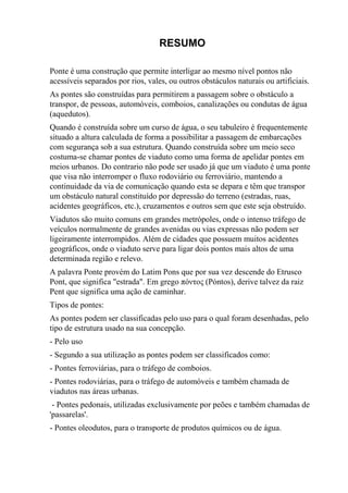 RESUMO
Ponte é uma construção que permite interligar ao mesmo nível pontos não
acessíveis separados por rios, vales, ou outros obstáculos naturais ou artificiais.
As pontes são construídas para permitirem a passagem sobre o obstáculo a
transpor, de pessoas, automóveis, comboios, canalizações ou condutas de água
(aquedutos).
Quando é construída sobre um curso de água, o seu tabuleiro é frequentemente
situado a altura calculada de forma a possibilitar a passagem de embarcações
com segurança sob a sua estrutura. Quando construída sobre um meio seco
costuma-se chamar pontes de viaduto como uma forma de apelidar pontes em
meios urbanos. Do contrario não pode ser usado já que um viaduto é uma ponte
que visa não interromper o fluxo rodoviário ou ferroviário, mantendo a
continuidade da via de comunicação quando esta se depara e têm que transpor
um obstáculo natural constituído por depressão do terreno (estradas, ruas,
acidentes geográficos, etc.), cruzamentos e outros sem que este seja obstruído.
Viadutos são muito comuns em grandes metrópoles, onde o intenso tráfego de
veículos normalmente de grandes avenidas ou vias expressas não podem ser
ligeiramente interrompidos. Além de cidades que possuem muitos acidentes
geográficos, onde o viaduto serve para ligar dois pontos mais altos de uma
determinada região e relevo.
A palavra Ponte provém do Latim Pons que por sua vez descende do Etrusco
Pont, que significa "estrada". Em grego πόντος (Póntos), derive talvez da raiz
Pent que significa uma ação de caminhar.
Tipos de pontes:
As pontes podem ser classificadas pelo uso para o qual foram desenhadas, pelo
tipo de estrutura usado na sua concepção.
- Pelo uso
- Segundo a sua utilização as pontes podem ser classificados como:
- Pontes ferroviárias, para o tráfego de comboios.
- Pontes rodoviárias, para o tráfego de automóveis e também chamada de
viadutos nas áreas urbanas.
- Pontes pedonais, utilizadas exclusivamente por peões e também chamadas de
'passarelas'.
- Pontes oleodutos, para o transporte de produtos químicos ou de água.
 