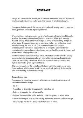 ABSTRACT
Bridge is a construct that allows you to connect at the same level not accessible
points separated by rivers, valleys, or other natural or artificial obstacles.
Bridges are built to permit the passage of the obstacle to overcome, people, cars,
trains, pipelines and water pipes (aqueducts).
When built on a watercourse, its tray is often located calculated height in order
to allow the passage of vessels safely in its structure. When built on a dry
medium usually be called flyover bridges as a way of nicknaming bridges in
urban areas. The opposite can not be used as a viaduct is a bridge that is not
intended to stop the road or rail flow, maintaining the continuity of
communication via when it faces and have to overcome a natural barrier
consisting of the ground depression (roads, streets , landforms, etc.), crosses and
other without it being obstructed.
Viaducts are very common in large cities, where heavy vehicle traffic usually
expressed great avenues or roads may be slightly interrupted. In addition to
cities that have many landforms, where the viaduct is used to connect two
highest points of a given region and relief.
The word comes from the Latin Pons Bridge which in turn descended from
Etruscan Pont, which means "road". In πόντος Greek (points), derive maybe
Pent root meaning an action of walking.
Types of stopovers:
Bridges can be classified by use for which they were designed, the type of
structure used in its design.
- By use
- According to its use the bridges can be classified as:
- Railway bridges for the railway traffic
- Bridges for automobile traffic and also called overpasses in urban areas
- Pedestrian bridges, used exclusively by pedestrians and also called 'runways'
- Bridges pipelines for the transport of chemicals or water.
 