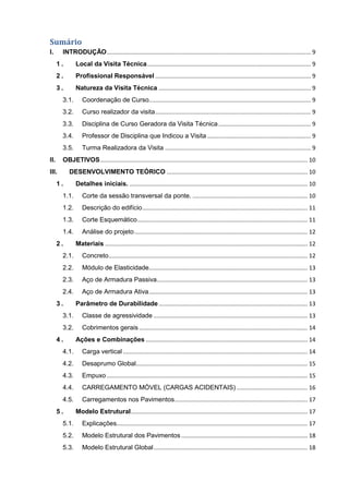 Sumário
I. INTRODUÇÃO.............................................................................................................................. 9
1 . Local da Visita Técnica..................................................................................................... 9
2 . Profissional Responsável ................................................................................................ 9
3 . Natureza da Visita Técnica .............................................................................................. 9
3.1. Coordenação de Curso.................................................................................................... 9
3.2. Curso realizador da visita................................................................................................ 9
3.3. Disciplina de Curso Geradora da Visita Técnica......................................................... 9
3.4. Professor de Disciplina que Indicou a Visita ................................................................ 9
3.5. Turma Realizadora da Visita .......................................................................................... 9
II. OBJETIVOS................................................................................................................................ 10
III. DESENVOLVIMENTO TEÓRICO ....................................................................................... 10
1 . Detalhes iniciais. .............................................................................................................. 10
1.1. Corte da sessão transversal da ponte. ....................................................................... 10
1.2. Descrição do edifício...................................................................................................... 11
1.3. Corte Esquemático......................................................................................................... 11
1.4. Análise do projeto........................................................................................................... 12
2 . Materiais ............................................................................................................................. 12
2.1. Concreto........................................................................................................................... 12
2.2. Módulo de Elasticidade.................................................................................................. 13
2.3. Aço de Armadura Passiva............................................................................................. 13
2.4. Aço de Armadura Ativa.................................................................................................. 13
3 . Parâmetro de Durabilidade............................................................................................ 13
3.1. Classe de agressividade ............................................................................................... 13
3.2. Cobrimentos gerais ........................................................................................................ 14
4 . Ações e Combinações .................................................................................................... 14
4.1. Carga vertical .................................................................................................................. 14
4.2. Desaprumo Global.......................................................................................................... 15
4.3. Empuxo ............................................................................................................................ 15
4.4. CARREGAMENTO MÓVEL (CARGAS ACIDENTAIS)............................................ 16
4.5. Carregamentos nos Pavimentos.................................................................................. 17
5 . Modelo Estrutural............................................................................................................. 17
5.1. Explicações...................................................................................................................... 17
5.2. Modelo Estrutural dos Pavimentos .............................................................................. 18
5.3. Modelo Estrutural Global............................................................................................... 18
 