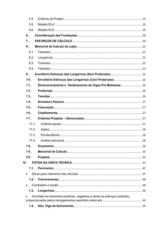 5.4. Critérios de Projeto......................................................................................................... 19
5.5. Modelo ELU..................................................................................................................... 19
5.6. Modelo ELS..................................................................................................................... 20
6 . Consideração das Fundações ...................................................................................... 20
7 . ESFORÇOS DE CÁLCULO ............................................................................................. 20
8 . Memorial de Calculo de Lajes....................................................................................... 21
8.1. Tabuleiro .......................................................................................................................... 21
8.2. Longarinas....................................................................................................................... 22
8.3. Travessa .......................................................................................................................... 22
8.4. Tabuleiro .......................................................................................................................... 23
9 . Envoltório Esforços das Longarinas (Sem Protensão).......................................... 23
1 0 . Envoltório Esforços das Longarinas (Com Protensão) ..................................... 25
1 1 . Dimensionamento e Detalhamento de Vigas Pré Moldadas............................ 26
1 2 . Protensão ....................................................................................................................... 26
1 3 . Tensões........................................................................................................................... 26
1 4 . Armadura Passiva........................................................................................................ 27
1 5 . Fissuração...................................................................................................................... 27
1 6 . Cisalhamento................................................................................................................. 27
1 7 . Critérios Projetos – Gerenciados............................................................................. 27
17.1. Critérios gerais............................................................................................................ 27
17.2. Ações............................................................................................................................ 28
17.3. Ponderadores.............................................................................................................. 28
17.4. Análise estrutural........................................................................................................ 28
1 8 . Orçamento...................................................................................................................... 29
1 9 . Memorial de Calculo.................................................................................................... 35
2 0 . Projetos........................................................................................................................... 44
IV. FOTOS DA VISITA TÉCNICA ............................................................................................. 47
1.1. Pavimento; ..................................................................................................................... 47
 Serve para rolamento dos veículos..................................................................................... 47
1.2. Transversinas; .............................................................................................................. 48
 Combatem a torção................................................................................................................ 48
1.3. Longarinas;.................................................................................................................... 49
 Combate os momentos positivos, negativos e ainda os esforços cortantes,
proporcionados pelos carregamentos exercidos sobre ela..................................................... 49
1.4. Aba, Viga de fechamento;.......................................................................................... 50
 