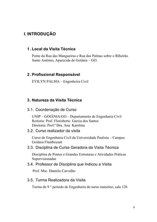 9
I. INTRODUÇÃO
1 . Local da Visita Técnica
Ponte da Rua das Mangueiras e Rua das Palmas sobre o Ribeirão
Santo Antônio, Aparecida de Goiânia – GO.
2 . Profissional Responsável
EVILYN PALMA – Engenheira Civil
3 . Natureza da Visita Técnica
3.1. Coordenação de Curso
UNIP – GOIÂNIA/GO – Departamento de Engenharia Civil
Reitoria: Prof. Florisberto Garcia dos Santos
Diretoria: Prof.ª Dra. Ana Karolina
3.2. Curso realizador da visita
Curso de Engenharia Civil da Universidade Paulista – Campus
Goiânia Flamboyant
3.3. Disciplina de Curso Geradora da Visita Técnica
Disciplina de Pontes e Grandes Estruturas e Atividades Práticas
Supervisionadas
3.4. Professor de Disciplina que Indicou a Visita
Prof. Msc. Dannilo Carvalho
3.5. Turma Realizadora da Visita
Turma do 9 ° período de Engenharia do turno matutino, sala 128.
 