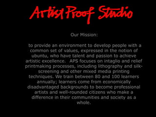 Our Mission:
to provide an environment to develop people with a
common set of values, expressed in the notion of
ubuntu, who have talent and passion to achieve
artistic excellence. APS focuses on intaglio and relief
printmaking processes, including lithography and silk-
screening and other mixed media printing
techniques. We train between 80 and 100 learners
annually; learners come from economically
disadvantaged backgrounds to become professional
artists and well-rounded citizens who make a
difference in their communities and society as a
whole.
 