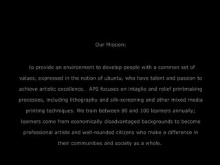 Our Mission:
to provide an environment to develop people with a common set of
values, expressed in the notion of ubuntu, who have talent and passion to
achieve artistic excellence. APS focuses on intaglio and relief printmaking
processes, including lithography and silk-screening and other mixed media
printing techniques. We train between 80 and 100 learners annually;
learners come from economically disadvantaged backgrounds to become
professional artists and well-rounded citizens who make a difference in
their communities and society as a whole.
 