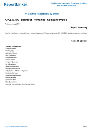 Find Industry reports, Company profiles
ReportLinker                                                                and Market Statistics



                                             >> Get this Report Now by email!

A.P.S.A. SA - Bankrupt (Romania) - Company Profile
Published on July 2010

                                                                                                  Report Summary

Apsa SA manufactures automobile spare parts and equipment. The company has an ISO 9001:2001 quality management certificate.




                                                                                                   Table of Content

Company Profiles cover:
' Company Name
' Stock Symbol
' Alternative Names
' Date Established
' Corporate History
' Contact Details
' Company Overview
' No of Employees
' Management Boards
' Shareholders/Investors
' Subsidiaries & Affiliated companies:
' Products / Services
' Capacity / Raw Materials
' Markets & Sales
' Investment Plans
' Main Competitors
' Financial Information and Key Financial Ratios




A.P.S.A. SA - Bankrupt (Romania) - Company Profile                                                                  Page 1/3
 