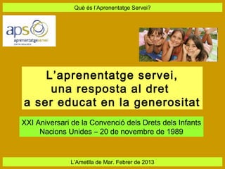 Què és l’Aprenentatge Servei?




    L’aprenentatge servei,
     una resposta al dret
a ser educat en la generositat
XXI Aniversari de la Convenció dels Drets dels Infants
     Nacions Unides – 20 de novembre de 1989


              L’Ametlla de Mar. Febrer de 2013
 