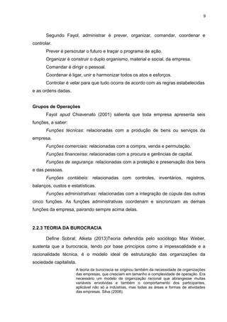 9

Segundo Fayol, administrar é prever, organizar, comandar, coordenar e
controlar.
Prever é perscrutar o futuro e traçar o programa de ação.
Organizar é construir o duplo organismo, material e social, da empresa.
Comandar é dirigir o pessoal.
Coordenar é ligar, unir e harmonizar todos os atos e esforços.
Controlar é velar para que tudo ocorra de acordo com as regras estabelecidas
e as ordens dadas.
Grupos de Operações
Fayol apud Chiavenato (2001) salienta que toda empresa apresenta seis
funções, a saber:
Funções técnicas: relacionadas com a produção de bens ou serviços da
empresa.
Funções comerciais: relacionadas com a compra, venda e permutação.
Funções financeiras: relacionadas com a procura e gerências de capital.
Funções de segurança: relacionadas com a proteção e preservação dos bens
e das pessoas.
Funções contábeis: relacionadas com controles, inventários, registros,
balanços, custos e estatísticas.
Funções administrativas: relacionadas com a integração de cúpula das outras
cinco funções. As funções administrativas coordenam e sincronizam as demais
funções da empresa, pairando sempre acima delas.

2.2.3 TEORIA DA BUROCRACIA
Define Sobral; Alketa (2013)Teoria defendida pelo sociólogo Max Weber,
sustenta que a burocracia, tendo por base princípios como a impessoalidade e a
racionalidade técnica, é o modelo ideal de estruturação das organizações da
sociedade capitalista.
A teoria da burocracia se originou também da necessidade de organizações
das empresas, que cresciam em tamanho e complexidade de operação. Era
necessário um modelo de organização racional que abrangesse muitas
variáveis envolvidas e também o comportamento dos participantes,
aplicável não só a indústrias, mas todas as áreas e formas de atividades
das empresas. Silva (2008).

 