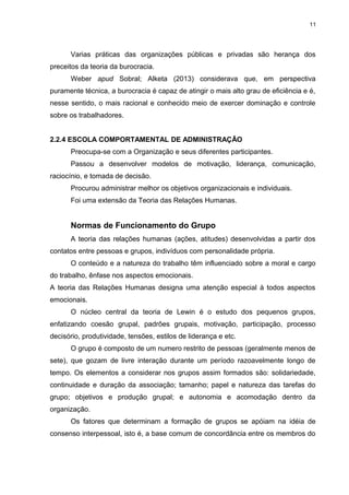 11

Varias práticas das organizações públicas e privadas são herança dos
preceitos da teoria da burocracia.
Weber apud Sobral; Alketa (2013) considerava que, em perspectiva
puramente técnica, a burocracia é capaz de atingir o mais alto grau de eficiência e é,
nesse sentido, o mais racional e conhecido meio de exercer dominação e controle
sobre os trabalhadores.
2.2.4 ESCOLA COMPORTAMENTAL DE ADMINISTRAÇÃO
Preocupa-se com a Organização e seus diferentes participantes.
Passou a desenvolver modelos de motivação, liderança, comunicação,
raciocínio, e tomada de decisão.
Procurou administrar melhor os objetivos organizacionais e individuais.
Foi uma extensão da Teoria das Relações Humanas.

Normas de Funcionamento do Grupo
A teoria das relações humanas (ações, atitudes) desenvolvidas a partir dos
contatos entre pessoas e grupos, indivíduos com personalidade própria.
O conteúdo e a natureza do trabalho têm influenciado sobre a moral e cargo
do trabalho, ênfase nos aspectos emocionais.
A teoria das Relações Humanas designa uma atenção especial à todos aspectos
emocionais.
O núcleo central da teoria de Lewin é o estudo dos pequenos grupos,
enfatizando coesão grupal, padrões grupais, motivação, participação, processo
decisório, produtividade, tensões, estilos de liderança e etc.
O grupo é composto de um numero restrito de pessoas (geralmente menos de
sete), que gozam de livre interação durante um período razoavelmente longo de
tempo. Os elementos a considerar nos grupos assim formados são: solidariedade,
continuidade e duração da associação; tamanho; papel e natureza das tarefas do
grupo; objetivos e produção grupal; e autonomia e acomodação dentro da
organização.
Os fatores que determinam a formação de grupos se apóiam na idéia de
consenso interpessoal, isto é, a base comum de concordância entre os membros do

 