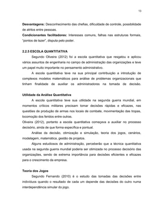 13

Desvantagens: Desconhecimento das chefias, dificuldade de controle, possibilidade
de atritos entre pessoas.
Condicionantes facilitadores: Interesses comuns, falhas nas estruturas formais,
“pontos de lazer”, disputa pelo poder.
2.2.5 ESCOLA QUANTITATIVA
Segundo Oliveira (2012) foi a escola quantitativa que resgatou e aplicou
vários assuntos de engenharia no campo de administração das organizações e teve
um papel muito importante no pensamento administrativo.
A escola quantitativa teve na sua principal contribuição a introdução de
complexos modelos matemáticos para análise de problemas organizacionais que
tinham finalidade de auxiliar os administradores na tomada de decisão.
Utilidade da Análise Quantitativa
A escola quantitativa teve sua utilidade na segunda guerra mundial, em
momentos críticos militares precisam tomar decisões rápidas e eficazes, nas
questões de produção de armas nos locais de combate, movimentação das tropas,
locomoção dos feridos entre outras.
Oliveira (2012), portanto a escola quantitativa começava a auxiliar no processo
decisório, ainda de que forma específica e pontual.
Análise da decisão, otimização e simulação, teoria dos jogos, cenários,
modelagem, matemática, gestão de projetos.
Alguns estudiosos de administração, perceberão que a técnica quantitativa
usada na segunda guerra mundial poderia ser otimizada no processo decisório das
organizações, sendo de extrema importância para decisões eficientes e eficazes
para o crescimento da empresa.
Teoria dos Jogos
Segundo Fernando (2010) é o estudo das tomadas das decisões entre
indivíduos quando o resultado de cada um depende das decisões do outro numa
interdependência simular do jogo.

 