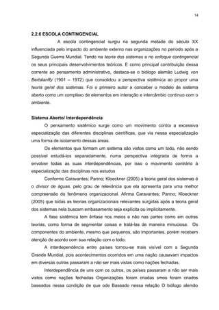 14

2.2.6 ESCOLA CONTINGENCIAL
A escola contingencial surgiu na segunda metade do século XX
influenciada pelo impacto do ambiente externo nas organizações no período após a
Segunda Guerra Mundial. Tendo na teoria dos sistemas e no enfoque contingencial
os seus principais desenvolvimentos teóricos. E como principal contribuição dessa
corrente ao pensamento administrativo, destaca-se o biólogo alemão Ludwig von
Bertalanffy (1901 – 1972) que consolidou a perspectiva sistêmica ao propor uma
teoria geral dos sistemas. Foi o primeiro autor a conceber o modelo de sistema
aberto como um complexo de elementos em interação e intercâmbio contínuo com o
ambiente.
Sistema Aberto/ Interdependência
O pensamento sistêmico surge como um movimento contra a excessiva
especialização das diferentes disciplinas científicas, que via nessa especialização
uma forma de isolamento dessas áreas.
Os elementos que formam um sistema são vistos como um todo, não sendo
possível estudá-los separadamente, numa perspectiva integrada de forma a
envolver todas as suas interdependências, por isso o movimento contrário à
especialização das disciplinas nos estudos
Conforme Caravantes; Panno; Kloeckner (2005) a teoria geral dos sistemas é
o divisor de águas, pelo grau de relevância que ela apresenta para uma melhor
compreensão do fenômeno organizacional. Afirma Caravantes; Panno; Kloeckner
(2005) que todas as teorias organizacionais relevantes surgidas após a teoria geral
dos sistemas nela buscam embasamento seja explícita ou implicitamente.
A fase sistêmica tem ênfase nos meios e não nas partes como em outras
teorias, como forma de segmentar coisas e tratá-las de maneira minuciosa. Os
componentes do ambiente, mesmo que pequenos, são importantes, porém recebem
atenção de acordo com sua relação com o todo.
A interdependência entre países tornou-se mais visível com a Segunda
Grande Mundial, pois acontecimentos ocorridos em uma nação causavam impactos
em diversas outras passaram a não ser mais vistas como nações fechadas.
Interdependência de uns com os outros, os países passaram a não ser mais
vistos como nações fechadas Organizações foram criadas smos foram criados
baseados nessa condição de que ode Baseado nessa relação O biólogo alemão

 