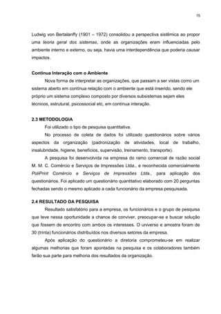 15

Ludwig von Bertalanffy (1901 – 1972) consolidou a perspectiva sistêmica ao propor
uma teoria geral dos sistemas, onde as organizações eram influenciadas pelo
ambiente interno e externo, ou seja, havia uma interdependência que poderia causar
impactos.
Contínua Interação com o Ambiente
Nova forma de interpretar as organizações, que passam a ser vistas como um
sistema aberto em contínua relação com o ambiente que está inserido, sendo ele
próprio um sistema complexo composto por diversos subsistemas sejam eles
técnicos, estrutural, psicossocial etc, em contínua interação.
2.3 METODOLOGIA
Foi utilizado o tipo de pesquisa quantitativa.
No processo de coleta de dados foi utilizado questionários sobre vários
aspectos da organização (padronização de atividades, local de trabalho,
insalubridade, higiene, benefícios, supervisão, treinamento, transporte).
A pesquisa foi desenvolvida na empresa do ramo comercial de razão social
M. M. C. Comércio e Serviços de Impressões Ltda., e reconhecida comercialmente
PoliPrint Comércio e Serviços de Impressões Ltda.,

para aplicação dos

questionários. Foi aplicado um questionário quantitativo elaborado com 20 perguntas
fechadas sendo o mesmo aplicado a cada funcionário da empresa pesquisada.
2.4 RESULTADO DA PESQUISA
Resultado satisfatório para a empresa, os funcionários e o grupo de pesquisa
que teve nessa oportunidade a chance de conviver, preocupar-se e buscar solução
que fossem de encontro com ambos os interesses. O universo e amostra foram de
30 (trinta) funcionários distribuídos nos diversos setores da empresa.
Após aplicação do questionário a diretoria comprometeu-se em realizar
algumas melhorias que foram apontadas na pesquisa e os colaboradores também
farão sua parte para melhoria dos resultados da organização.

 