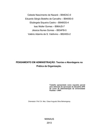 Celeste Nascimento de Nazaré – B94EAC-0
Eduardo Sérgio Botelho de Carvalho – B94093-0
Elizângela Siqueira Castro – B948GG-4
Isac Muller Gomes – B964JD-7
Jéssica Nunes Gomes – B934FB-5
Valério Adamis de S. Valdivino – B8245G-2

PENSAMENTO EM ADMINISTRAÇÃO: Teorias e Abordagens na
Prática da Organização.

Trabalho apresentado como requisito parcial
para obtenção de aprovação da disciplina APS
do curso de Administração da Universidade
Paulista – UNIP.

Orientador: Prof. Dr. Msc. César Augusto Silva Beheregaray

MANAUS
2013

 