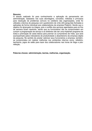 Resumo:
O estudo realizado foi para conhecimento e aplicação do pensamento em
administração, baseados nas suas abordagens, conceitos, métodos e princípios
para resolução de problemas comuns no cotidiano das organizações, onde foi
utilizada a técnica de pesquisa com questionário de vinte (20) perguntas fechadas e
aplicadas de forma individual aos colaboradores da empresa Poliprint. Sendo que o
objetivo foi alcançado na integra, pois o conflito dos serviços agendados para os fins
de semana foram resolvido, sendo que os funcionários vão se comprometem em
cumprir a programação de serviço e os diretores vão dar uma implantar programa de
bolsa e premiação de cesta básica para premiar os cumpridores de meta, que será
acompanhado pelos indicadores de produtividade e absenteísmo da empresa objeto
da pesquisa. No sentido de prestar valorizar seus funcionários a empresa, também,
se comprometeu em realizar melhorias nos ambientes internos como: refeitório,
banheiros, jogos de salão para lazer dos colaboradores nas horas de folga e pósrefeição.

Palavras chaves: administração, teorias, melhorias, organização.

 