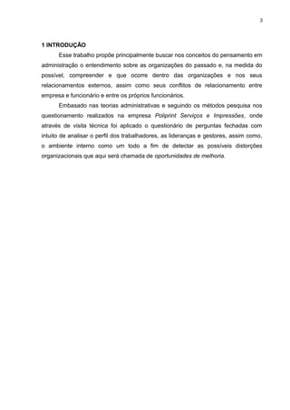 3

1 INTRODUÇÃO
Esse trabalho propõe principalmente buscar nos conceitos do pensamento em
administração o entendimento sobre as organizações do passado e, na medida do
possível, compreender e que ocorre dentro das organizações e nos seus
relacionamentos externos, assim como seus conflitos de relacionamento entre
empresa e funcionário e entre os próprios funcionários.
Embasado nas teorias administrativas e seguindo os métodos pesquisa nos
questionamento realizados na empresa Poliprint Serviços e Impressões, onde
através de visita técnica foi aplicado o questionário de perguntas fechadas com
intuito de analisar o perfil dos trabalhadores, as lideranças e gestores, assim como,
o ambiente interno como um todo a fim de detectar as possíveis distorções
organizacionais que aqui será chamada de oportunidades de melhoria.

 