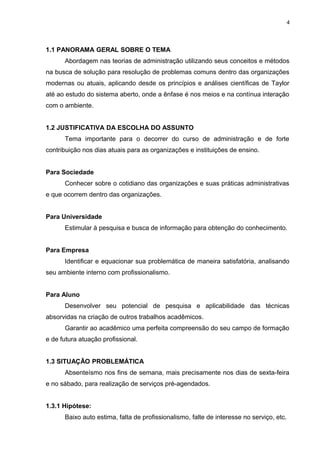 4

1.1 PANORAMA GERAL SOBRE O TEMA
Abordagem nas teorias de administração utilizando seus conceitos e métodos
na busca de solução para resolução de problemas comuns dentro das organizações
modernas ou atuais, aplicando desde os princípios e análises científicas de Taylor
até ao estudo do sistema aberto, onde a ênfase é nos meios e na contínua interação
com o ambiente.
1.2 JUSTIFICATIVA DA ESCOLHA DO ASSUNTO
Tema importante para o decorrer do curso de administração e de forte
contribuição nos dias atuais para as organizações e instituições de ensino.
Para Sociedade
Conhecer sobre o cotidiano das organizações e suas práticas administrativas
e que ocorrem dentro das organizações.
Para Universidade
Estimular à pesquisa e busca de informação para obtenção do conhecimento.
Para Empresa
Identificar e equacionar sua problemática de maneira satisfatória, analisando
seu ambiente interno com profissionalismo.
Para Aluno
Desenvolver seu potencial de pesquisa e aplicabilidade das técnicas
absorvidas na criação de outros trabalhos acadêmicos.
Garantir ao acadêmico uma perfeita compreensão do seu campo de formação
e de futura atuação profissional.
1.3 SITUAÇÃO PROBLEMÁTICA
Absenteísmo nos fins de semana, mais precisamente nos dias de sexta-feira
e no sábado, para realização de serviços pré-agendados.
1.3.1 Hipótese:
Baixo auto estima, falta de profissionalismo, falte de interesse no serviço, etc.

 