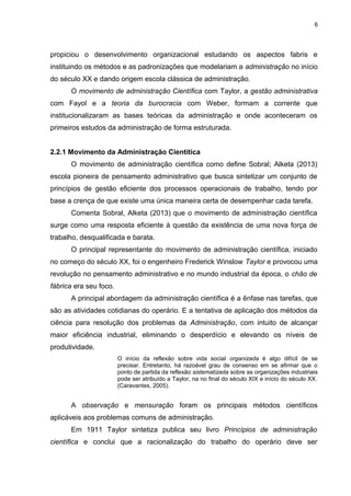 6

propiciou o desenvolvimento organizacional estudando os aspectos fabris e
instituindo os métodos e as padronizações que modelariam a administração no início
do século XX e dando origem escola clássica de administração.
O movimento de administração Científica com Taylor, a gestão administrativa
com Fayol e a teoria da burocracia com Weber, formam a corrente que
institucionalizaram as bases teóricas da administração e onde aconteceram os
primeiros estudos da administração de forma estruturada.
2.2.1 Movimento da Administração Cientítica
O movimento de administração científica como define Sobral; Alketa (2013)
escola pioneira de pensamento administrativo que busca sintetizar um conjunto de
princípios de gestão eficiente dos processos operacionais de trabalho, tendo por
base a crença de que existe uma única maneira certa de desempenhar cada tarefa.
Comenta Sobral, Alketa (2013) que o movimento de administração científica
surge como uma resposta eficiente à questão da existência de uma nova força de
trabalho, desqualificada e barata.
O principal representante do movimento de administração científica, iniciado
no começo do século XX, foi o engenheiro Frederick Winslow Taylor e provocou uma
revolução no pensamento administrativo e no mundo industrial da época, o chão de
fábrica era seu foco.
A principal abordagem da administração científica é a ênfase nas tarefas, que
são as atividades cotidianas do operário. E a tentativa de aplicação dos métodos da
ciência para resolução dos problemas da Administração, com intuito de alcançar
maior eficiência industrial, eliminando o desperdício e elevando os níveis de
produtividade.
O início da reflexão sobre vida social organizada é algo difícil de se
precisar. Entretanto, há razoável grau de consenso em se afirmar que o
ponto de partida da reflexão sistematizada sobre as organizações industriais
pode ser atribuído a Taylor, na no final do século XIX e início do século XX.
(Caravantes, 2005).

A observação e mensuração foram os principais métodos científicos
aplicáveis aos problemas comuns de administração.
Em 1911 Taylor sintetiza publica seu livro Princípios de administração
científica e conclui que a racionalização do trabalho do operário deve ser

 