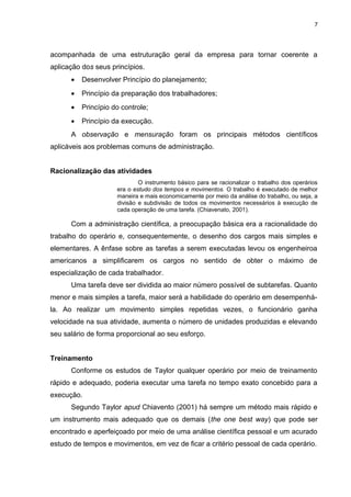 7

acompanhada de uma estruturação geral da empresa para tornar coerente a
aplicação dos seus princípios.
•

Desenvolver Princípio do planejamento;

•

Princípio da preparação dos trabalhadores;

•

Princípio do controle;

•

Princípio da execução.

A observação e mensuração foram os principais métodos científicos
aplicáveis aos problemas comuns de administração.
Racionalização das atividades
O instrumento básico para se racionalizar o trabalho dos operários
era o estudo dos tempos e movimentos. O trabalho é executado de melhor
maneira e mais economicamente por meio da análise do trabalho, ou seja, a
divisão e subdivisão de todos os movimentos necessários à execução de
cada operação de uma tarefa. (Chiavenato, 2001).

Com a administração científica, a preocupação básica era a racionalidade do
trabalho do operário e, consequentemente, o desenho dos cargos mais simples e
elementares. A ênfase sobre as tarefas a serem executadas levou os engenheiroa
americanos a simplificarem os cargos no sentido de obter o máximo de
especialização de cada trabalhador.
Uma tarefa deve ser dividida ao maior número possível de subtarefas. Quanto
menor e mais simples a tarefa, maior será a habilidade do operário em desempenhála. Ao realizar um movimento simples repetidas vezes, o funcionário ganha
velocidade na sua atividade, aumenta o número de unidades produzidas e elevando
seu salário de forma proporcional ao seu esforço.
Treinamento
Conforme os estudos de Taylor qualquer operário por meio de treinamento
rápido e adequado, poderia executar uma tarefa no tempo exato concebido para a
execução.
Segundo Taylor apud Chiavento (2001) há sempre um método mais rápido e
um instrumento mais adequado que os demais (the one best way) que pode ser
encontrado e aperfeiçoado por meio de uma análise científica pessoal e um acurado
estudo de tempos e movimentos, em vez de ficar a critério pessoal de cada operário.

 