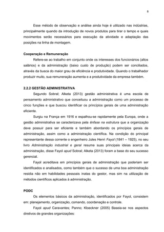 8

Esse método de observação e análise ainda hoje é utilizado nas indústrias,
principalmente quando da introdução de novos produtos para tirar o tempo e quais
movimentos serão necessários para execução da atividade e adaptação das
posições na linha de montagem.
Cooperação e Remuneração
Refere-se ao trabalho em conjunto onde os interesses dos funcionários (altos
salários) e da administração (baixo custo de produção) podem ser conciliados,
através da busca do maior grau de eficiência e produtividade. Quando o trabalhador
produzir muito, sua remuneração aumenta e a produtividade da empresa também.
2.2.2 GESTÃO ADMINISTRATIVA
Segundo Sobral; Alketa (2013) gestão administrativa é uma escola de
pensamento administrativo que conceituou a administração como um processo de
cinco funções e que buscou identificar os princípios gerais de uma administração
eficiente.
Surgiu na França em 1916 e espalhou-se rapidamente pela Europa, onde a
gestão administrativa se caracterizava pela ênfase na estrutura que a organização
deve possuir para ser eficiente e também abordando os princípios gerais de
administração, assim como a administração científica. Na condição do principal
representante dessa corrente o engenheiro Jules Henri Fayol (1841 – 1925), no seu
livro Administração industrial e geral resume suas principais ideias acerca da
administração, disse Fayol apud Sobral; Alketa (2013) foram a base do seu sucesso
gerencial.
Fayol acreditava em princípios gerais de administração que poderiam ser
identificados e analisados, como também que o sucesso de uma boa administração
residia não em habilidades pessoais inatas do gestor, mas sim na utilização de
métodos científicos aplicados à administração.
PODC
Os elementos básicos da administração, identificados por Fayol, consistem
em: planejamento, organização, comando, coordenação e controle.
Fayol apud Caravantes; Panno; Kloeckner (2005) Baseia-se nos aspectos
diretivos de grandes organizações:

 