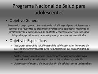 Programa Nacional de Salud para
adolescentes
• Objetivo General
Desarrollar un programa de atención de salud integral para adolescentes y
jóvenes que favorezca su crecimiento y desarrollo saludable, mediante el
fortalecimiento y optimización de la oferta y el acceso a servicios de salud
integrales y prestaciones de salud que respondan a sus necesidades
• Objetivos Específicos
– Incorporar control de salud integral de adolescentes en la cartera de
prestaciones del Programa de la Red Asistencial del nivel primario de
atención.
– Contar con recursos humanos con competencias y capacidades que
respondan a las necesidades y características de esta población.
– Garantizar el acceso de la población de adolescentes vulnerables
 