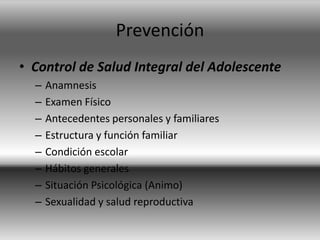 Prevención
• Control de Salud Integral del Adolescente
– Anamnesis
– Examen Físico
– Antecedentes personales y familiares
– Estructura y función familiar
– Condición escolar
– Hábitos generales
– Situación Psicológica (Animo)
– Sexualidad y salud reproductiva
 