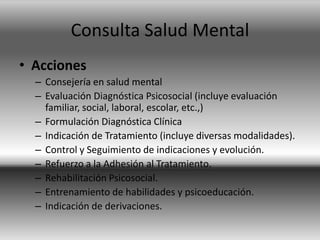 Consulta Salud Mental
• Acciones
– Consejería en salud mental
– Evaluación Diagnóstica Psicosocial (incluye evaluación
familiar, social, laboral, escolar, etc.,)
– Formulación Diagnóstica Clínica
– Indicación de Tratamiento (incluye diversas modalidades).
– Control y Seguimiento de indicaciones y evolución.
– Refuerzo a la Adhesión al Tratamiento.
– Rehabilitación Psicosocial.
– Entrenamiento de habilidades y psicoeducación.
– Indicación de derivaciones.
 