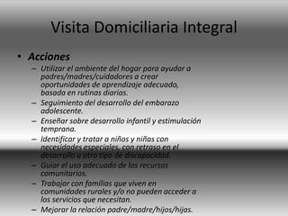 Visita Domiciliaria Integral
• Acciones
– Utilizar el ambiente del hogar para ayudar a
padres/madres/cuidadores a crear
oportunidades de aprendizaje adecuado,
basada en rutinas diarias.
– Seguimiento del desarrollo del embarazo
adolescente.
– Enseñar sobre desarrollo infantil y estimulación
temprana.
– Identificar y tratar a niños y niñas con
necesidades especiales, con retraso en el
desarrollo u otro tipo de discapacidad.
– Guiar el uso adecuado de los recursos
comunitarios.
– Trabajar con familias que viven en
comunidades rurales y/o no pueden acceder a
los servicios que necesitan.
– Mejorar la relación padre/madre/hijos/hijas.
 