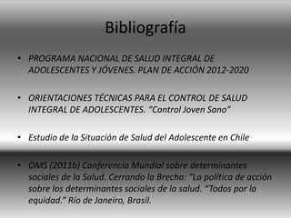 Bibliografía
• PROGRAMA NACIONAL DE SALUD INTEGRAL DE
ADOLESCENTES Y JÓVENES. PLAN DE ACCIÓN 2012-2020
• ORIENTACIONES TÉCNICAS PARA EL CONTROL DE SALUD
INTEGRAL DE ADOLESCENTES. “Control Joven Sano”
• Estudio de la Situación de Salud del Adolescente en Chile
• OMS (2011b) Conferencia Mundial sobre determinantes
sociales de la Salud. Cerrando la Brecha: “La política de acción
sobre los determinantes sociales de la salud. “Todos por la
equidad.” Río de Janeiro, Brasil.
 