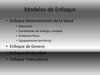 Modelos de Enfoque
• Enfoque Determinantes de la Salud
• Educación
• Condiciones de trabajo y empleo
• Ambiente físico
• Equipamiento territorial.
• Enfoque de Genero
• Enfoque de Equidad
• Enfoque Intercultural
 