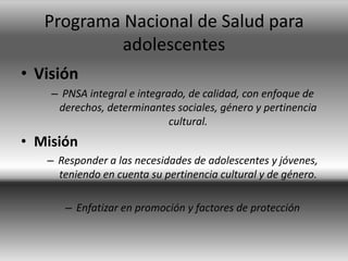 Programa Nacional de Salud para
adolescentes
• Visión
– PNSA integral e integrado, de calidad, con enfoque de
derechos, determinantes sociales, género y pertinencia
cultural.
• Misión
– Responder a las necesidades de adolescentes y jóvenes,
teniendo en cuenta su pertinencia cultural y de género.
– Enfatizar en promoción y factores de protección
 