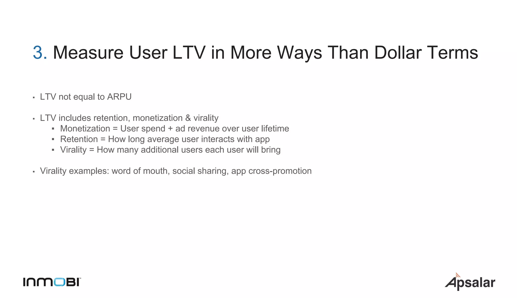3. Measure User LTV in More Ways Than Dollar Terms
▪ LTV not equal to ARPU
▪ LTV includes retention, monetization & virality
▪ Monetization = User spend + ad revenue over user lifetime
▪ Retention = How long average user interacts with app
▪ Virality = How many additional users each user will bring
▪ Virality examples: word of mouth, social sharing, app cross-promotion
 