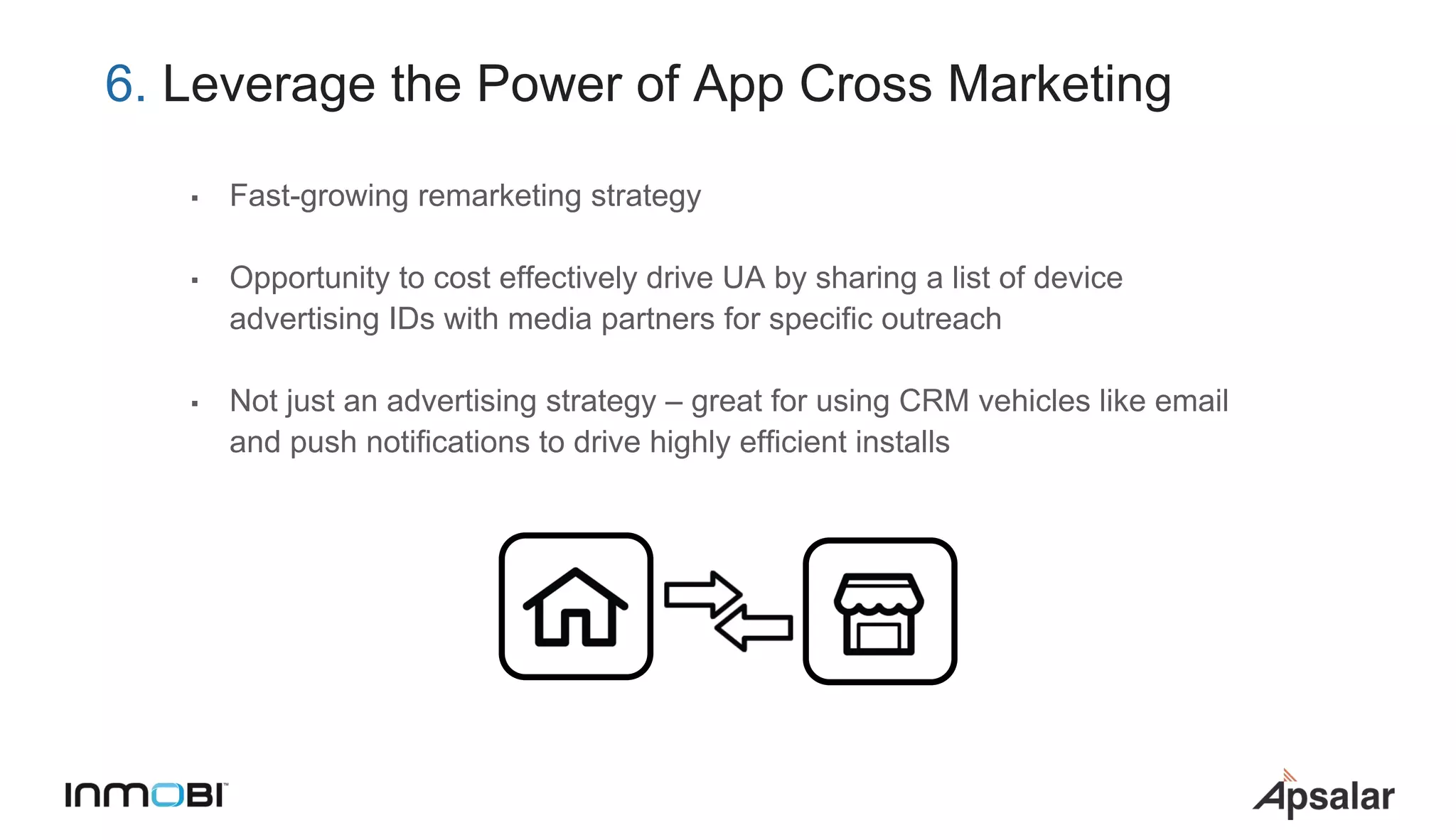 6. Leverage the Power of App Cross Marketing
▪ Fast-growing remarketing strategy
▪ Opportunity to cost effectively drive UA by sharing a list of device
advertising IDs with media partners for specific outreach
▪ Not just an advertising strategy – great for using CRM vehicles like email
and push notifications to drive highly efficient installs
 