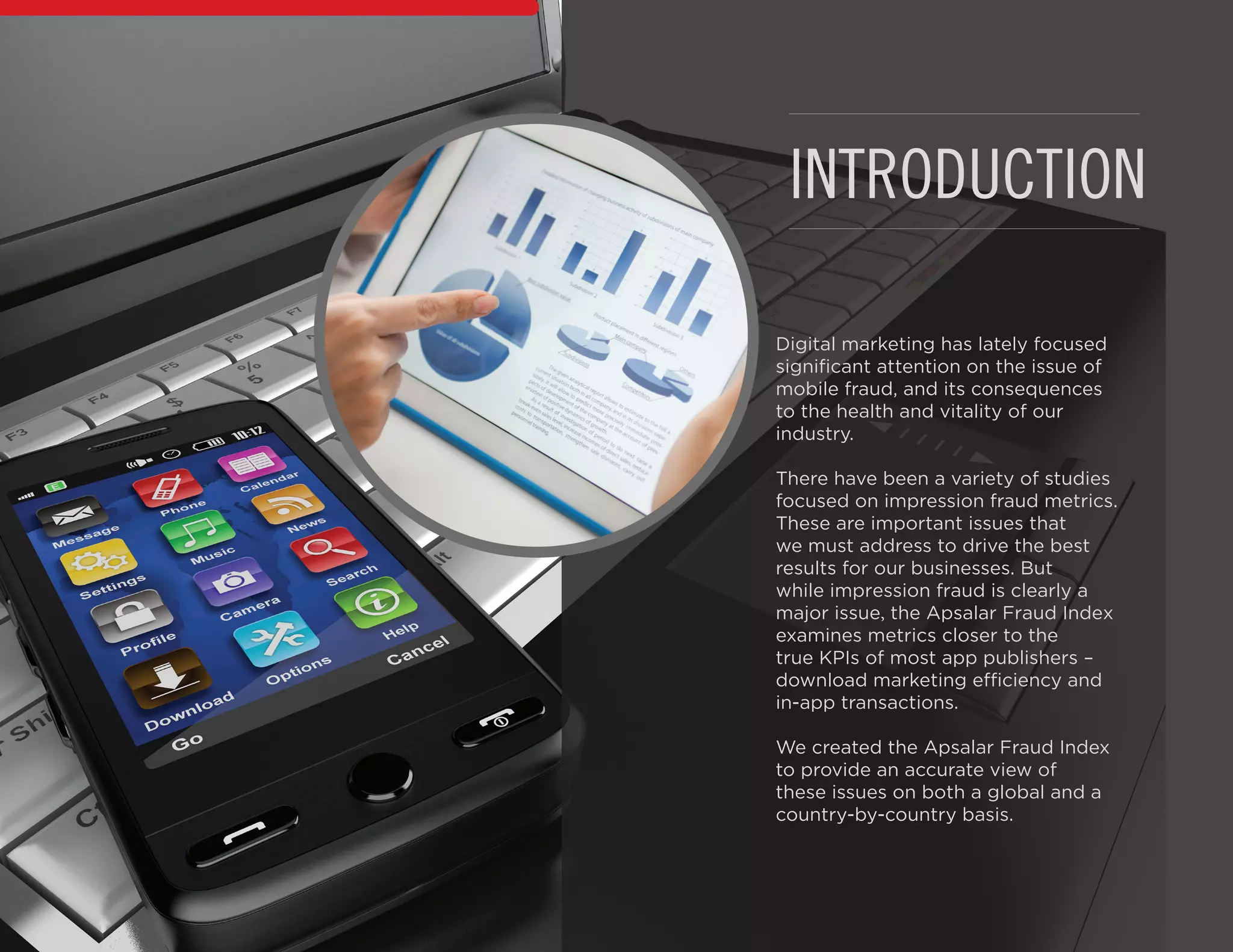 INTRODUCTION
Digital marketing has lately focused
significant attention on the issue of
mobile fraud, and its consequences
to the health and vitality of our
industry.
There have been a variety of studies
focused on impression fraud metrics.
These are important issues that
we must address to drive the best
results for our businesses. But
while impression fraud is clearly a
major issue, the Apsalar Fraud Index
examines metrics closer to the
true KPIs of most app publishers –
download marketing efficiency and
in-app transactions.
We created the Apsalar Fraud Index
to provide an accurate view of
these issues on both a global and a
country-by-country basis.
 