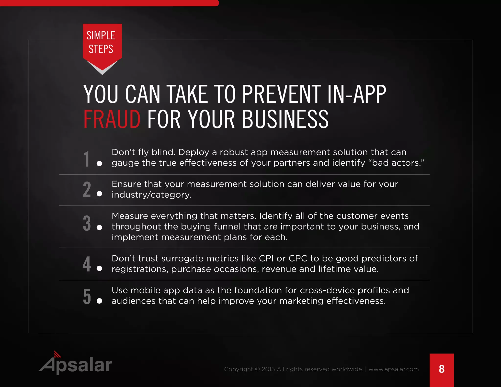 8Copyright © 2015 All rights reserved worldwide. | www.apsalar.com
Don’t fly blind. Deploy a robust app measurement solution that can
gauge the true effectiveness of your partners and identify “bad actors.”
Ensure that your measurement solution can deliver value for your
industry/category.
Measure everything that matters. Identify all of the customer events
throughout the buying funnel that are important to your business, and
implement measurement plans for each.
Don’t trust surrogate metrics like CPI or CPC to be good predictors of
registrations, purchase occasions, revenue and lifetime value.
Use mobile app data as the foundation for cross-device profiles and
audiences that can help improve your marketing effectiveness.
1
2
3
4
5
YOU CAN TAKE TO PREVENT IN-APP
FRAUD FOR YOUR BUSINESS
SIMPLE
STEPS
 