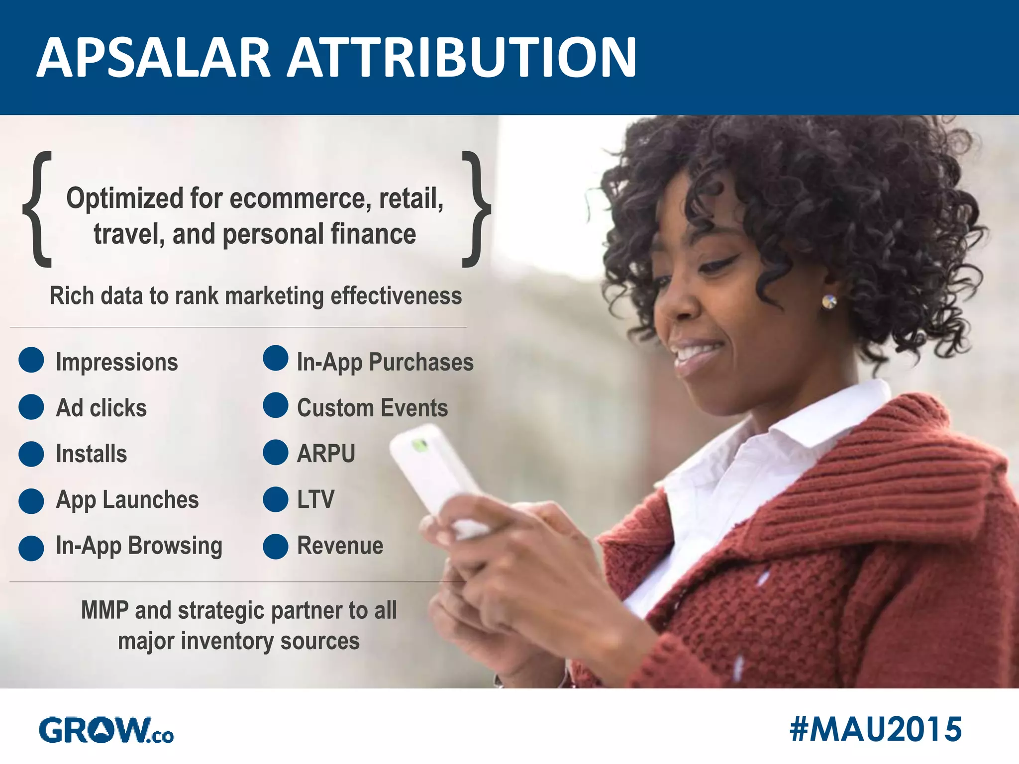 #MAU2015
APSALAR ATTRIBUTION
Rich data to rank marketing effectiveness
{Optimized for ecommerce, retail,
travel, and personal finance }
MMP and strategic partner to all
major inventory sources
Impressions
Ad clicks
Installs
App Launches
In-App Browsing
In-App Purchases
Custom Events
ARPU
LTV
Revenue
 