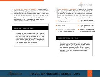 Cross-device mobile retargeting: Through partner-
ships with device graph companies, it is now possible
to anonymously target individuals across screens by
connecting third-party cookies from the PC and mobile
web with device advertising IDs from the app world.
The number of companies doing this at the time of
this writing is small, but we expect these figures to
climb rapidly in Q4 2015 and 2016.
INSIGHTS “FROM THE FIELD”
Pioneers in cross-screen app user targeting
tell us that they do so to avail themselves of
the low costs per impression in PC (and
mobile web) Display. Device graphs also help
these clients gain a richer understanding
of customer interests and behavior that they
also can put to use in remarketing.
Cart abandon reactivation: This use case is one of
the key drivers of the effectiveness of retargeting. By
reaching out to users who have demonstrated strong in-
tent signals but have not yet transacted, it is possible to
drive a significant portion of these users back to transact.
Thepercentagewhoreturndependsonatleastsixcriteria:
Category dynamics		
ing begins
-	 Price point							 Size of discount offer
(if any) 	
- Whether it would be a user’s
first or a repeat purchase			
INSIGHTS “FROM THE FIELD”
Cart abandoner targeting works if your app has
sufficient scale to accumulate enough abandoner
IDs to meet the audience targeting minimums for
your preferred vendor(s). IIf you do not have that
scale, you would do well to focus on broad-based
retargeting until your business has achieved
greater scale.
3 4
How many retargeting
messages are received
How fast retargeting
starts after abandon
13TRAVEL APP INSIGHTS SERIES - 2016
 