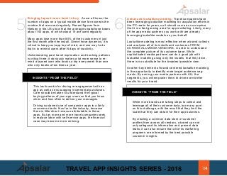 a)	 Bringing lapsed users back to buy: As we all know, the
number of apps on a typical mobile device far exceeds the
number that are used regularly. Recent figures from
Nielsen in the US show that the average smartphone bears
about 100 apps, of which about 15 are used regularly.
Many apps lose more than 80% of their customers in just
the first month after the install. Given those dynamics, it is
critical to keep your app top-of-mind, and one way to do
that is to remind users after N days of inactivity.
Understanding past travel exploration and booking patterns
is critical here; it obviously makes a lot more sense to re-
mind a lapsed user who books a trip every week than one
who only books a few times a year.
INSIGHTS “FROM THE FIELD”
This tactic works for driving re-engagement with an
app as well as encouraging incremental purchases.
Care should be taken to understand the typical
buying patterns of your app users so that you know
when and how often to deliver your messages.
Driving sustained use of companion apps is a fairly
uncommon tactic thus far in the industry, because
there is little direct revenue attributable to those
apps. But as more and more travel companies seek
to replace labor with self-service apps, the financial
case may become more enticing.
f.			 Advanced lookalike modeling: Travel companies have
been leveraging lookalike modeling for acquisition efforts in
the PC realm for years, so it should come as no surprise
that it is a fast-growing area for app marketing. Likely, many
of the app media partners you work with are already
leveraging lookalike models on your behalf.
Lookalike modeling is most effective when a brand collects
and analyzes all of its installs and customers FROM
ACROSS ALL MEDIA VENDORS, in order to understand
the complete picture of its customer base. While
sophisticated media partners can do a good job with
lookalike modeling using only the installs that they drive,
there is no substitute for the broadest possible view.
Another key element of brand-centered lookalike modeling
is the opportunity to identify more target audience seg-
ments. By arming your media partners with ALL the
segments, you will empower them to drive even better
results for your brand.
INSIGHTS “FROM THE FIELD”
While more brands are taking steps to collect and
leverage all of their customer data, too many punt
on this challenge, with the result that they limit the
scale that they can obtain for their app business.
By creating a common data store of customer
profiles from across all vendors, a brand can not
only safeguard its information and prevent data
leaks, it can also ensure that all of its marketing
programs are informed by the best possible
customer insights.
5 6
14TRAVEL APP INSIGHTS SERIES - 2016
 