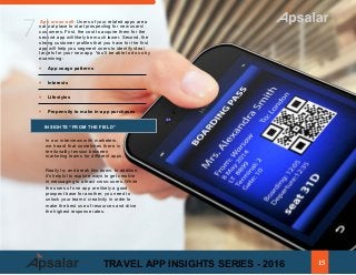ƒ
ƒƒ Interests
ƒƒ Lifestyles
ƒƒ Propensity to make in-app purchases
INSIGHTS “FROM THE FIELD”
In our interviews with marketers,
we heard that sometimes there is
territoriality tension between
marketing teams for different apps.
App cross-sell: Users of your related apps are a
natural place to start prospecting for new users/
customers. First, the cost to acquire them for the
second app will likely be much lower. Second, the
strong customer profiles that you have for the first
app will help you segment users to identify ideal
targets for your new app. You’ll be able to do so by
examining:
ƒ	 App usage patterns
7
Really try and break this down. In addition,
it’s helpful to explore ways to get creative
in messaging to attract cross-users. While
the users of one app are likely a good
prospect base for another, you need to
unlock your teams’ creativity in order to
make the best use of resources and drive
the highest response rates.
15TRAVEL APP INSIGHTS SERIES - 2016
 