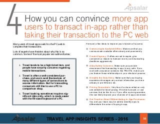 1. Travel tends to be a high ticket item, and
people have security concerns regarding
mobile transactions.
2. Travel is often a well-considered pur-
chase, and users avail themselves of
many different types of connections to
access information. But for transacting,
consumers still like to use a PC to
comparison shop.
3. Travel booking sometimes requires sig-
nificant data entry, which is made easier
with the fill-sized keyboard of a PC.
4How you can convince more app
users to transact in-app rather than
taking their transaction to the PC web
Many users of travel apps switch to the PC web to
complete their transactions.
Lots of experts have theories about why this is so
common. Some of the most popular are outlined below:
Communicate Available Offers: Make sure that you
communicate available offers clearly and prominently.
Create Urgency: If offers are set to expire, give
consumers a reason to transact now by communicating
deadlines aggressively.
Allay Safety Concerns: Make sure you provide
assurances that transacting in-app is very safe. If you
work with assurance solutions like TRUSTe, make sure
you feature those relationships in your checkout process.
Simplify the Data Entry: Make sure that your buying
experience leverages any contact information you have
already in pre-fill forms etc.
Pricing Guarantees: Very few of us have relied on only
one website for travel pricing. We check around, or use
services that do this for us. If you offer a price guarantee,
this can likely improve your chances of in-app conversion.
Get Creative About Differentiating In-App Purchases:
You and your team may be able to identify ways to
differentiate the value of buying in-app.
Here are a few ideas to improve your chances of success:
16TRAVEL APP INSIGHTS SERIES - 2016
 