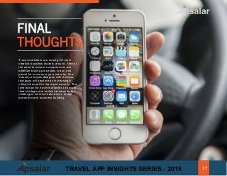 FINAL
THOUGHTS
Travel marketers are among the most
creative business leaders around. After all,
the need to romance experiences and
optimize buying processes is part and
parcel for success in your industry. Few
industry analysts disagree with the idea
that apps will become an increasingly
critical channel for the travel industry. The
time is now for travel marketers to devote
their strategic and tactical acumen to the
challenges inherent data-driven in-app
promotion and business building.
17TRAVEL APP INSIGHTS SERIES - 2016
 