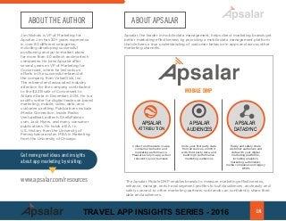 ABOUT THE AUTHOR
Jim Nichols is VP of Marketing for
Apsalar. Jim has 20+ years experience
in over 80 different categories,
including developing successful
positioning and go-to-market plans
for more than 40 adtech and martech
companies. He joins Apsalar after
several years as VP of Marketing for
Conversant, where he led various
efforts in the successful rebrand of
the company from ValueClick, Inc.
The rebrand and associated industry
attention for the company contributed
to the $2.3B sale of Conversant to
Alliance Data in December, 2014. He is a
prolific writer for digital trades on brand
marketing, mobile, video, data, and
customer profiling. Publications include
iMedia Connection, Inside Radio,
VentureBeat, ad:tech, ShellyPalmer.
com, Jack Myers, and many consumer
publications. He holds a B.A. in
U.S. History from the University of
Pennsylvania and an MBA in Marketing
from the University of Chicago.
ABOUT APSALAR
Apsalar, the leader in mobile data management, helps direct marketing brands get
better marketing effectiveness by providing a mobile data management platform
that delivers a true understanding of customer behavior in apps and across other
marketing channels.
The Apsalar Mobile DMP enables brands to measure marketing effectiveness,
enhance, manage, enrich and segment profiles to build audiences, and easily and
safely connect to other marketing partners so brands can confidently share their
data and audiences.
APSALAR
ATTRIBUTION
APSALAR
AUDIENCES
APSALAR
DATASYNC
MOBILE DMP
Collect and measure in-app
consumer behavior and
marketing performance.
Measure every in-app action
relevent to your buinesss
Unite your first party data
from all sources, enrich it
with third party data, and
build high performance
marketing audiences
Easily and safely share
customer audiences and
data with your digital
marketing platforms,
including analytics,
marketing automation,
media companies and legacy
DMPs
Get more great ideas and insights
about app marketing by visiting:
www.apsalar.com/resources
18TRAVEL APP INSIGHTS SERIES - 2016
 