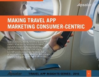 MAKING TRAVEL APP
MARKETING CONSUMER-CENTRIC
By contrast, data-driven travel app marketing is only in its infancy.
Techniques that are common online are only now becoming
available in the app arena. But now that they are available,
travel companies should start taking the same sorts of
data-driven approaches to app marketing that they take with
consumer touchpoints that take place on other screens.
In the pages that follow, we will be providng ideas and tips to
do just that. We hope that these insights and recommendations
will help you make your travel app marketing more effective through a
focus on leveraging the power of data to create richer and more
personal customer relationships
>>>
4TRAVEL APP INSIGHTS SERIES - 2016
 