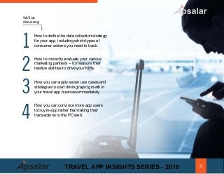 How to define the data collection strategy
for your app, including which types of
consumer actions you need to track.
How to correctly evaluate your various
marketing partners -- to measure their
relative abilities to drive your KPIs.
How you can apply seven use cases and
strategies to start driving rapid growth in
your travel app business immediately.
How you can convince more app users
to buy in-app rather than taking their
transactions to the PC web.
We’ll be
discussing:
1
2
3
4
5TRAVEL APP INSIGHTS SERIES - 2016
 