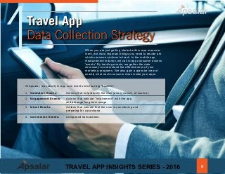When you are just getting started with in-app measure-
ment, the most important things you need to decide are
which consumer actions to track. In the mobile app
measurement industry, we call in-app consumer actions
'events'. By tracking events, we gather the data
necessary to understand the effectiveness of your
marketing programs. We also gain a granular view of
exactly what each consumer does inside your apps.
1Travel App
Data Collection Strategy
		
At Apsalar, we classify in-app user events into four big "buckets":
1. Validation Events: Actions that help identify the user (anonymously, of course.)		
2. Engagement Events: Actions that indicate "involvement" with the app,		
and presage long-term usage.
3.	 Intent Events:		 Actions that indicate that the user is considering and 						
preparing for a purchase.			
4. Conversion Events: Completed transactions. 						
6TRAVEL APP INSIGHTS SERIES - 2016
 