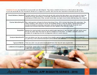 Email Address (Hashed) A hashed email can be used to link purchases and other actions that take place in one environment to those that
take place in other environments. For example, hashed email can be used to link in-app purchases to e-store
purchases and CRM activity. When we unite all that data, we create a more holistic understanding of the customer.
Device Advertising ID Many media partners will pass the Device Advertising ID (e.g., IDFA, Android Advertising ID) to advertisers. This
helps us identify a user's device so we can link marketing activity to consumer actions. Device Advertising IDs
can also be helpful in associating a customer’s activity across devices, because Device IDs are far more
persistent and mobile-measurement-friendly than other identifiers, like third-party cookies.
Social IDs Because the social networks have extremely sophisticated algorithms to spot fraudulent users and activity, social
IDs can be used to help ensure that an app was installed by a real person, In addition, social IDs can be the
foundation for retargeting and other re-engagement efforts on social networks.
Custom Advertiser ID Some advertisers use their own customer IDs to identify users who log in, make purchases, etc. A custom ID
is a great way to link transactional behaviors across devices and platforms.
Age and Gender These are useful, non-personally-identifiable attributes that help with basic segmentation.
Latitude and Longitude Most industry people expect location-based marketing to grow in importance. To prepare for that eventuality, we
suggest that advertisers record phone longitude and latitude when users install.
Validation Events are important for anonymized user identification. They help us identify the device on which actions take place,
so we can associate all of an individual's behavior to a single ID or profile. Here are the most important events/data points to track:
7TRAVEL APP INSIGHTS SERIES - 2016
 