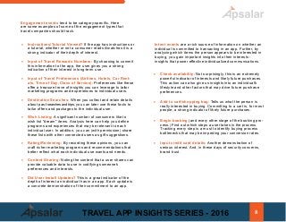 Engagement events tend to be category-specific. Here
are some examples of some of the engagement types that
travel companies should track.
• Instructions/Tutorial Viewed? If the app has instructions or
a tutorial, whether or not a consumer reads it/watches it is a
strong indicator of their depth of interest.
• Input of Travel Rewards Numbers: By choosing to commit
this information to the app, the user gives you a strong
indication of their interest in long-term use.
• Input of Travel Preferences (Airlines, Hotels, Car Rent-
als, Time of Day, Class of Service): Preferences like these
offer a treasure trove of insights you can leverage to tailor
marketing programs and experiences to individual users.
• Destination Searches: When you collect and retain details
about past searchesandtrips,you can later use these facts to
tailor offers and packages to the individual user.
• Wish Listing: A significant number of consumers like to
wish list "dream" items. Analysis here can help you define
programs and experiences that may be relevant to each
individual user. In addition, you can (with permission) share
these lists with other connected users as gift suggestions.
• Rating/Reviewing: By recording these opinions, you can
craft richer marketing programs and recommendations that
better reflect what each individual use wants and needs.
• Content Sharing: Noting the content that a user shares can
provide valuable data to use in codifying someone's
preferences and interests.
• Did User Install Updates? This is a great indicator of the
depth of interest an individual has in an app. Each update is
a concrete demonstration of their commitment to an app.
Intent events are a rich source of information on whether an
individual is committed to transacting in an app. Further, by
analyzing which items the person appears to be interested in
buying, you gain important insights into their interests -
insights that power effective individualized communications.
• Check availability: Not surprisingly, this is an extremely
powerful indicator of interests and likely future purchases.
This action can also give us insights into an individual's
lifestyle and other factors that may drive future purchase
preferences.
• Add to cart/shopping bag: Tells us what the person is
really interested in buying. Committing to a cart is, for most
people, a strong indicator of likely future purchases.
• Begin booking (and every other stage of the booking pro-
cess.) Find out which steps a user takes in the process.
Tracking every step is a must to identify buying process
bottlenecks that may be impeding your conversion rates.
• Input credit card details: Another demonstration of
serious interest. And, in these days of security concerns,
brand trust.
8TRAVEL APP INSIGHTS SERIES - 2016
 