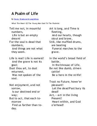 A Psalm of Life 
By Henry Wadsworth Longfellow 
What The Heart Of The Young Man Said To The Psalmist. 
Tell me not, in mournful 
numbers, 
Life is but an empty 
dream! 
For the soul is dead that 
slumbers, 
And things are not what 
they seem. 
Life is real! Life is earnest! 
And the grave is not its 
goal; 
Dust thou art, to dust 
returnest, 
Was not spoken of the 
soul. 
Not enjoyment, and not 
sorrow, 
Is our destined end or 
way; 
But to act, that each to-morrow 
Find us farther than to-day. 
Art is long, and Time is 
fleeting, 
And our hearts, though 
stout and brave, 
Still, like muffled drums, 
are beating 
Funeral marches to the 
grave. 
In the world’s broad field of 
battle, 
In the bivouac of Life, 
Be not like dumb, driven 
cattle! 
Be a hero in the strife! 
Trust no Future, howe’er 
pleasant! 
Let the dead Past bury its 
dead! 
Act,— act in the living 
Present! 
Heart within, and God 
o’erhead! 
 