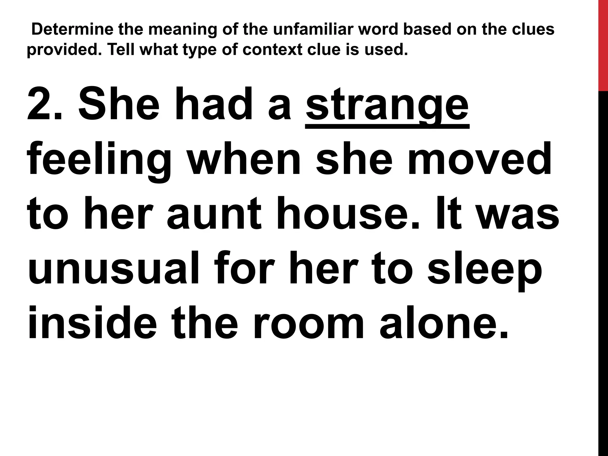 Determine the meaning of the unfamiliar word based on the clues
provided. Tell what type of context clue is used.
2. She had a strange
feeling when she moved
to her aunt house. It was
unusual for her to sleep
inside the room alone.
 