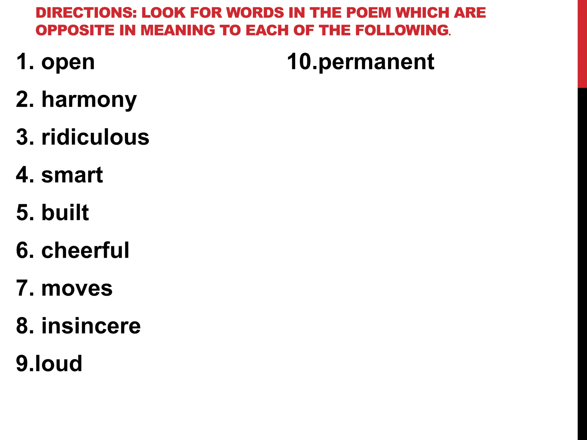 DIRECTIONS: LOOK FOR WORDS IN THE POEM WHICH ARE
OPPOSITE IN MEANING TO EACH OF THE FOLLOWING.
1. open
2. harmony
3. ridiculous
4. smart
5. built
6. cheerful
7. moves
8. insincere
9.loud
10.permanent
 