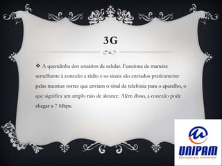 3G
 A queridinha dos usuários de celular. Funciona de maneira
semelhante à conexão a rádio e os sinais são enviados praticamente
pelas mesmas torres que enviam o sinal de telefonia para o aparelho, o
que significa um amplo raio de alcance. Além disso, a conexão pode
chegar a 7 Mbps.
 