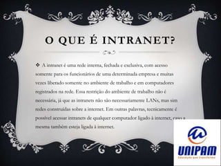 O QUE É INTRANET?
 A intranet é uma rede interna, fechada e exclusiva, com acesso
somente para os funcionários de uma determinada empresa e muitas
vezes liberado somente no ambiente de trabalho e em computadores
registrados na rede. Essa restrição do ambiente de trabalho não é
necessária, já que as intranets não são necessariamente LANs, mas sim
redes construídas sobre a internet. Em outras palavras, tecnicamente é
possível acessar intranets de qualquer computador ligado à internet, caso a
mesma também esteja ligada à internet.
 
